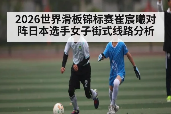 2026世界滑板锦标赛崔宸曦对阵日本选手女子街式线路分析